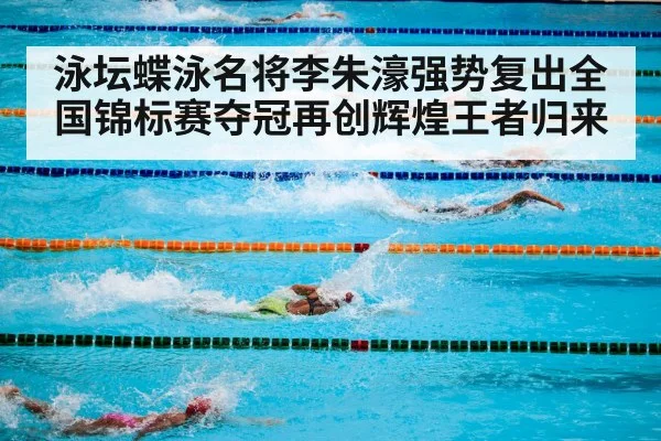 泳坛蝶泳名将李朱濠强势复出全国锦标赛夺冠再创辉煌王者归来