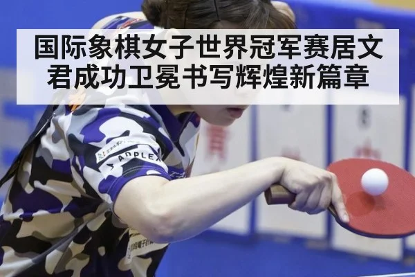 国际象棋女子世界冠军赛居文君成功卫冕书写辉煌新篇章